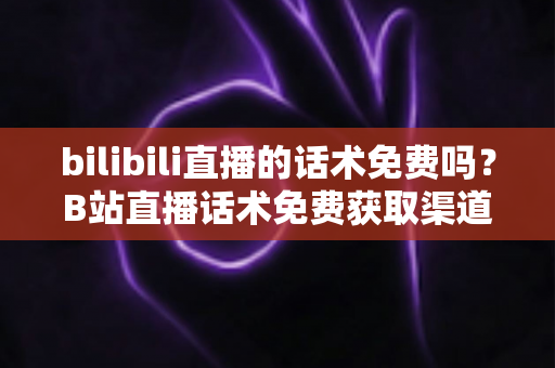 bilibili直播的话术免费吗?B站直播话术免费获取渠道与实用创作指南全解析 bilibili直播的话术免费吗?B站直播话术免费获取渠道与实用创作指南全解析