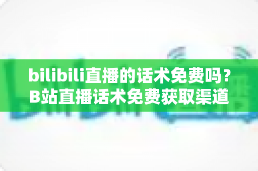 bilibili直播的话术免费吗?B站直播话术免费获取渠道与实用创作指南全解析 bilibili直播的话术免费吗?B站直播话术免费获取渠道与实用创作指南全解析