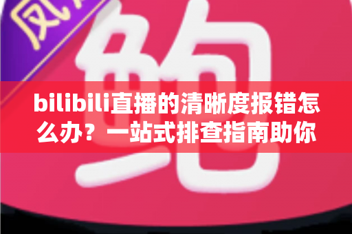 bilibili直播的清晰度报错怎么办?一站式排查指南助你畅享高清画质 bilibili直播的清晰度报错怎么办?一站式排查指南助你畅享高清画质