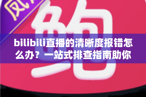 bilibili直播的清晰度报错怎么办?一站式排查指南助你畅享高清画质 bilibili直播的清晰度报错怎么办?一站式排查指南助你畅享高清画质