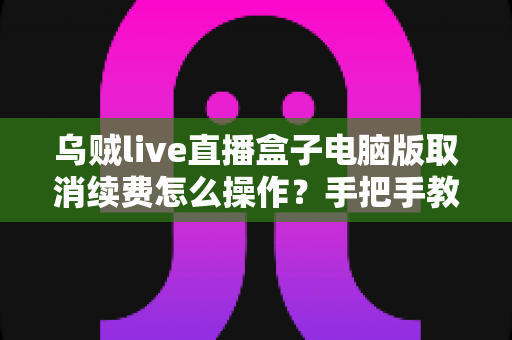 乌贼live直播盒子电脑版取消续费怎么操作？手把手教你关闭自动扣费，轻松守护钱包安全