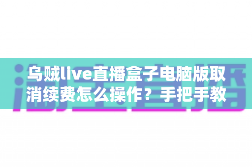 乌贼live直播盒子电脑版取消续费怎么操作？手把手教你关闭自动扣费，轻松守护钱包安全