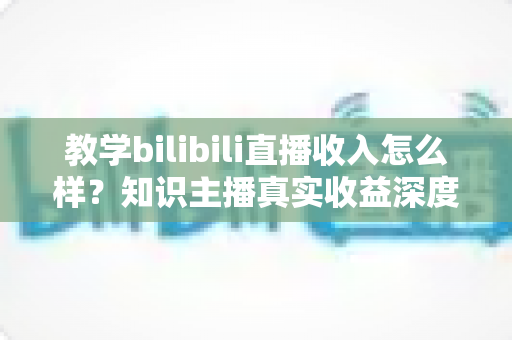 教学bilibili直播收入怎么样？知识主播真实收益深度解析与变现指南