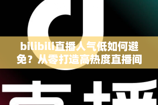 bilibili直播人气低如何避免？从零打造高热度直播间的完整实战指南