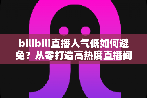 bilibili直播人气低如何避免？从零打造高热度直播间的完整实战指南