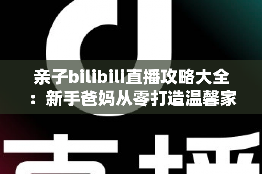 亲子bilibili直播攻略大全：新手爸妈从零打造温馨家庭直播间的实战指南