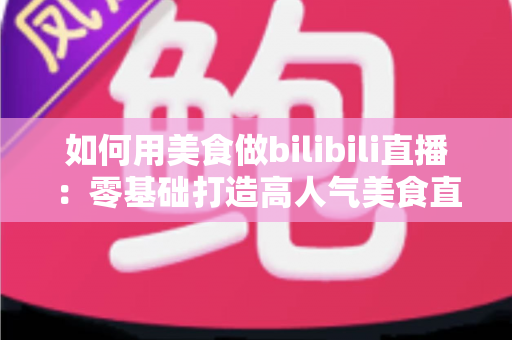如何用美食做bilibili直播：零基础打造高人气美食直播间的完整实战指南