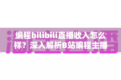 编程bilibili直播收入怎么样？深入解析B站编程主播的真实收入水平与变现全攻略