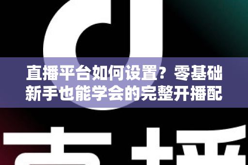 直播平台如何设置？零基础新手也能学会的完整开播配置教程