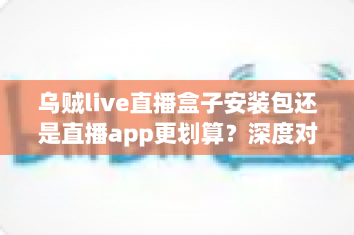 乌贼live直播盒子安装包还是直播app更划算?深度对比分析助你做出明智选择 乌贼live直播盒子安装包还是直播app更划算?深度对比分析助你做出明智选择