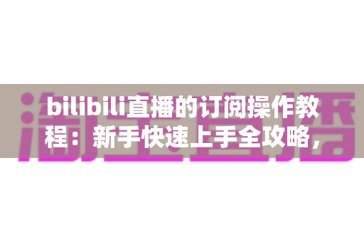 bilibili直播的订阅操作教程:新手快速上手全攻略,轻松开通舰长专属特权 bilibili直播的订阅操作教程:新手快速上手全攻略,轻松开通舰长专属特权