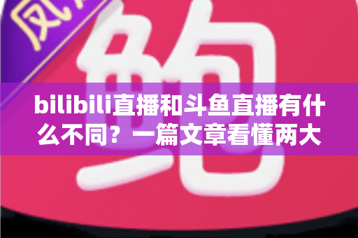 bilibili直播和斗鱼直播有什么不同？一篇文章看懂两大直播平台的定位、内容与体验差异