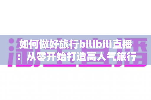 如何做好旅行bilibili直播：从零开始打造高人气旅行直播间的完整攻略