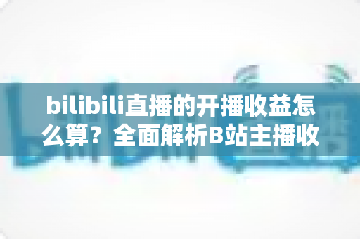 bilibili直播的开播收益怎么算？全面解析B站主播收入构成、分成比例与提现规则