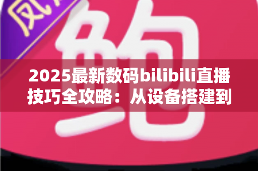 2025最新数码bilibili直播技巧全攻略：从设备搭建到涨粉变现的实战指南