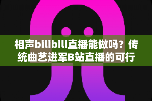 相声bilibili直播能做吗？传统曲艺进军B站直播的可行性分析与实战全攻略