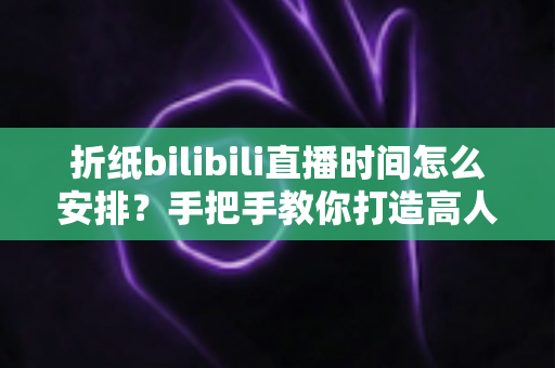 折纸bilibili直播时间怎么安排？手把手教你打造高人气折纸直播日程表