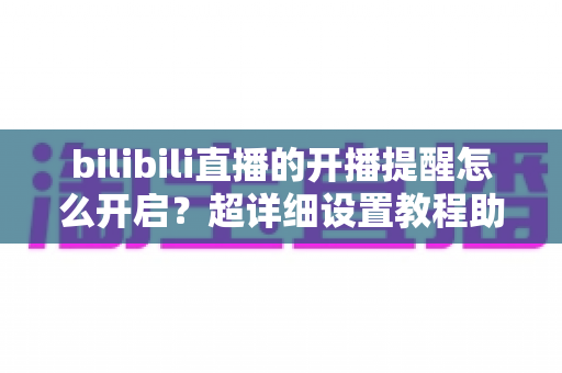 bilibili直播的开播提醒怎么开启？超详细设置教程助你不错过任何精彩直播
