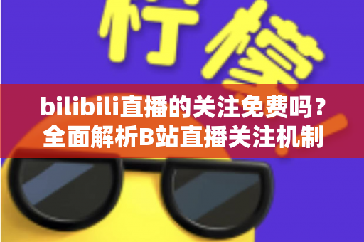 bilibili直播的关注免费吗?全面解析B站直播关注机制与付费功能区别,新手必看指南 bilibili直播的关注免费吗?全面解析B站直播关注机制与付费功能区别,新手必看指南