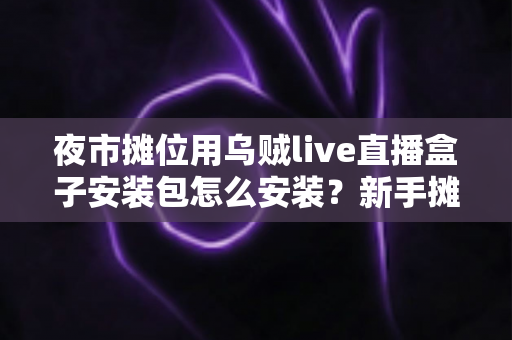 夜市摊位用乌贼live直播盒子安装包怎么安装？新手摊主一看就会的完整安装与开播指南