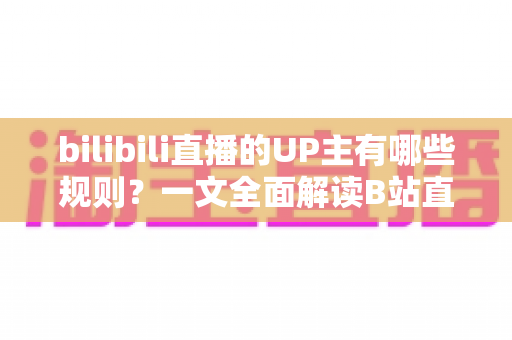 bilibili直播的UP主有哪些规则？一文全面解读B站直播平台规范与开播须知
