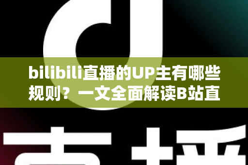 bilibili直播的UP主有哪些规则？一文全面解读B站直播平台规范与开播须知