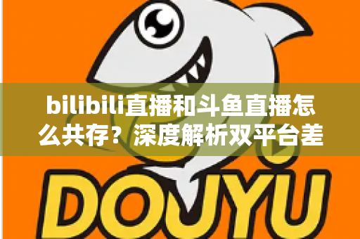 bilibili直播和斗鱼直播怎么共存？深度解析双平台差异化定位与共赢发展策略
