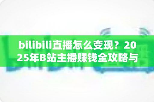 bilibili直播怎么变现？2025年B站主播赚钱全攻略与实战技巧详解