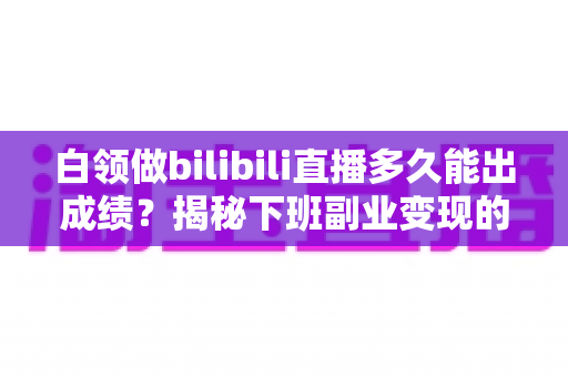 白领做bilibili直播多久能出成绩？揭秘下班副业变现的真实时间线与破局方法