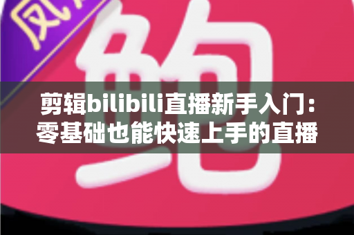 剪辑bilibili直播新手入门:零基础也能快速上手的直播切片创作全攻略 剪辑bilibili直播新手入门:零基础也能快速上手的直播切片创作全攻略