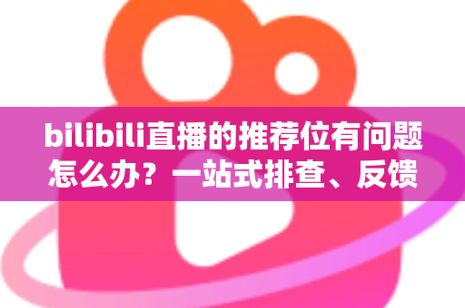 bilibili直播的推荐位有问题怎么办？一站式排查、反馈与优化全攻略