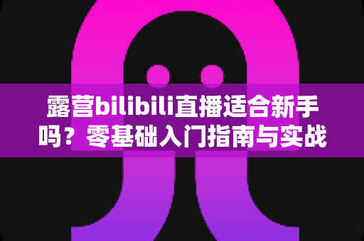 露营bilibili直播适合新手吗？零基础入门指南与实战经验全面解析