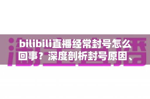 bilibili直播经常封号怎么回事?深度剖析封号原因、申诉方法与主播避坑全攻略 bilibili直播经常封号怎么回事?深度剖析封号原因、申诉方法与主播避坑全攻略