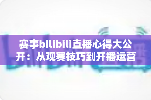 赛事bilibili直播心得大公开:从观赛技巧到开播运营的全方位实战指南 赛事bilibili直播心得大公开:从观赛技巧到开播运营的全方位实战指南