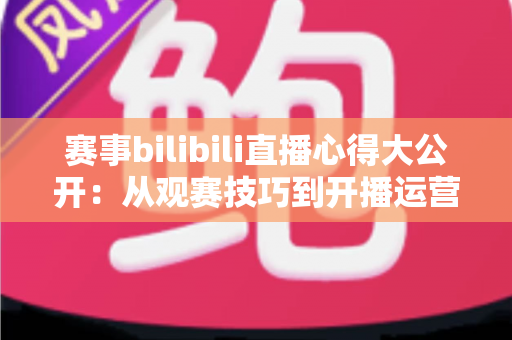 赛事bilibili直播心得大公开：从观赛技巧到开播运营的全方位实战指南