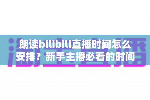 朗读bilibili直播时间怎么安排？新手主播必看的时间规划全攻略