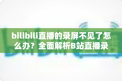 bilibili直播的录屏不见了怎么办?全面解析B站直播录像丢失的找回方法与预防技巧 bilibili直播的录屏不见了怎么办?全面解析B站直播录像丢失的找回方法与预防技巧