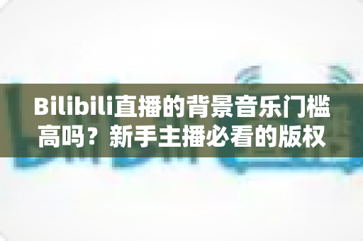 Bilibili直播的背景音乐门槛高吗？新手主播必看的版权、设备与实操全解析