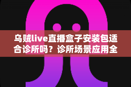 乌贼live直播盒子安装包适合诊所吗？诊所场景应用全面解析与实用指南