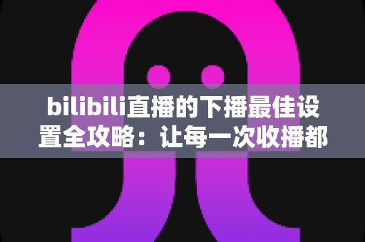 bilibili直播的下播最佳设置全攻略：让每一次收播都成为涨粉与留粉的黄金节点