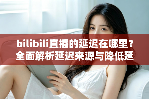 bilibili直播的延迟在哪里?全面解析延迟来源与降低延迟的实用指南 bilibili直播的延迟在哪里?全面解析延迟来源与降低延迟的实用指南
