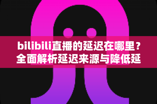 bilibili直播的延迟在哪里?全面解析延迟来源与降低延迟的实用指南 bilibili直播的延迟在哪里?全面解析延迟来源与降低延迟的实用指南