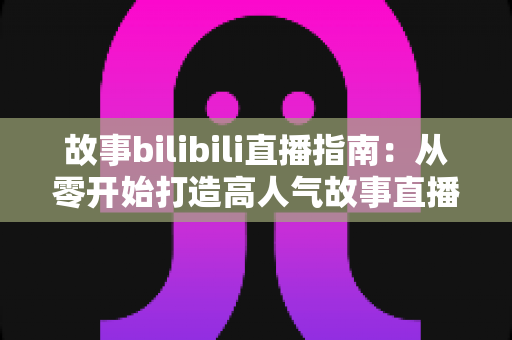 故事bilibili直播指南：从零开始打造高人气故事直播间的完整攻略