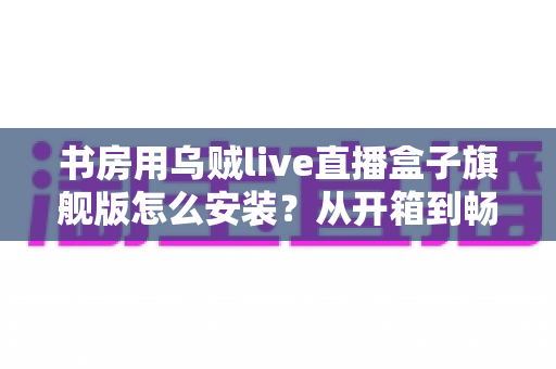 书房用乌贼live直播盒子旗舰版怎么安装?从开箱到畅看直播的保姆级安装教程 书房用乌贼live直播盒子旗舰版怎么安装?从开箱到畅看直播的保姆级安装教程