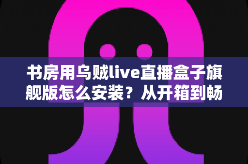 书房用乌贼live直播盒子旗舰版怎么安装？从开箱到畅看直播的保姆级安装教程