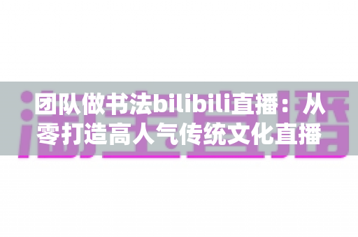 团队做书法bilibili直播：从零打造高人气传统文化直播间的完整指南
