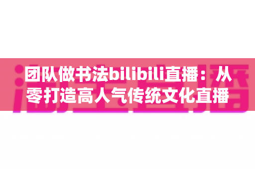 团队做书法bilibili直播：从零打造高人气传统文化直播间的完整指南