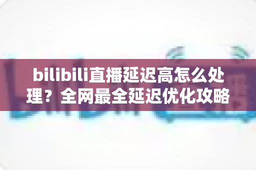 bilibili直播延迟高怎么处理？全网最全延迟优化攻略，助你畅享流畅直播体验