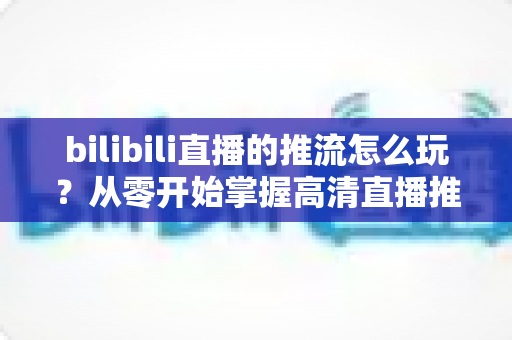 bilibili直播的推流怎么玩？从零开始掌握高清直播推流的完整实战攻略