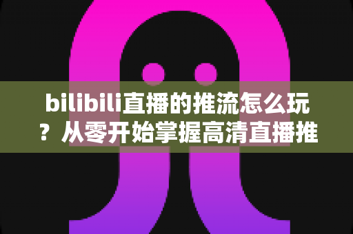 bilibili直播的推流怎么玩？从零开始掌握高清直播推流的完整实战攻略